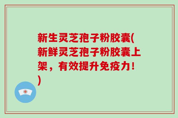 新生灵芝孢子粉胶囊(新鲜灵芝孢子粉胶囊上架，有效提升免疫力！)