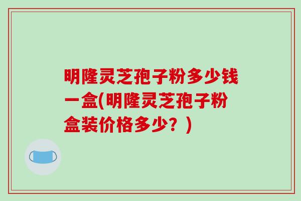 明隆灵芝孢子粉多少钱一盒(明隆灵芝孢子粉盒装价格多少？)
