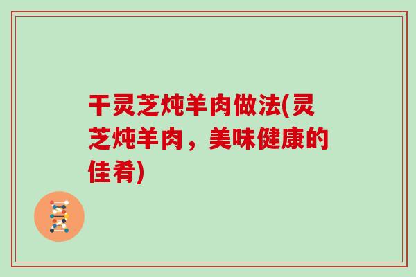 干灵芝炖羊肉做法(灵芝炖羊肉，美味健康的佳肴)
