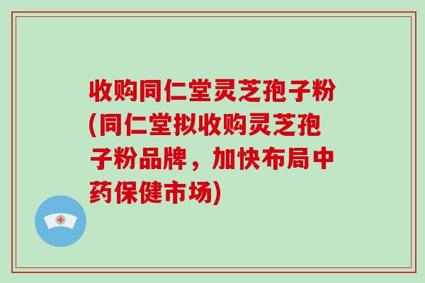 收购同仁堂灵芝孢子粉(同仁堂拟收购灵芝孢子粉品牌，加快布局保健市场)