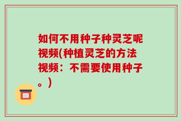如何不用种子种灵芝呢视频(种植灵芝的方法视频：不需要使用种子。)