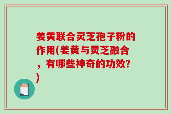 姜黄联合灵芝孢子粉的作用(姜黄与灵芝融合，有哪些神奇的功效？)