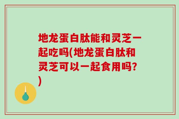 地龙蛋白肽能和灵芝一起吃吗(地龙蛋白肽和灵芝可以一起食用吗？)