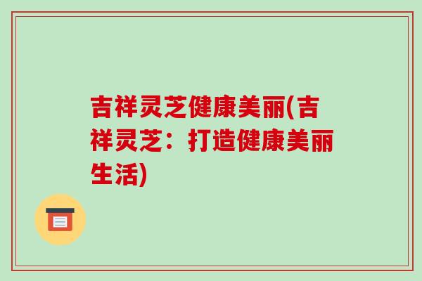 吉祥灵芝健康美丽(吉祥灵芝：打造健康美丽生活)