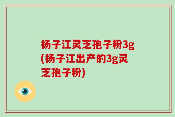 扬子江灵芝孢子粉3g(扬子江出产的3g灵芝孢子粉)