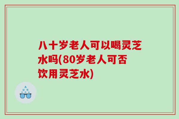 八十岁老人可以喝灵芝水吗(80岁老人可否饮用灵芝水) 八十岁老人可以喝灵芝水吗(80岁老人可否饮用灵芝水)