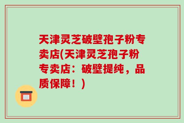 天津灵芝破壁孢子粉专卖店(天津灵芝孢子粉专卖店：破壁提纯，品质保障！)