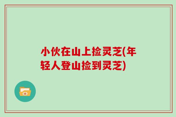 小伙在山上捡灵芝(年轻人登山捡到灵芝)