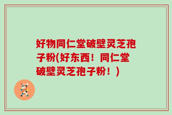 好物同仁堂破壁灵芝孢子粉(好东西！同仁堂破壁灵芝孢子粉！)