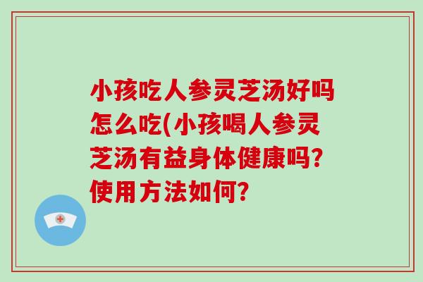 小孩吃人参灵芝汤好吗怎么吃(小孩喝人参灵芝汤有益身体健康吗？使用方法如何？