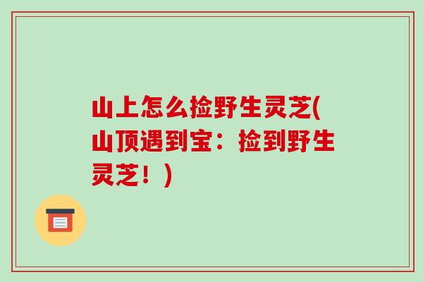 山上怎么捡野生灵芝(山顶遇到宝：捡到野生灵芝！)