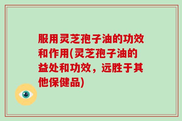 服用灵芝孢子油的功效和作用(灵芝孢子油的益处和功效，远胜于其他保健品)