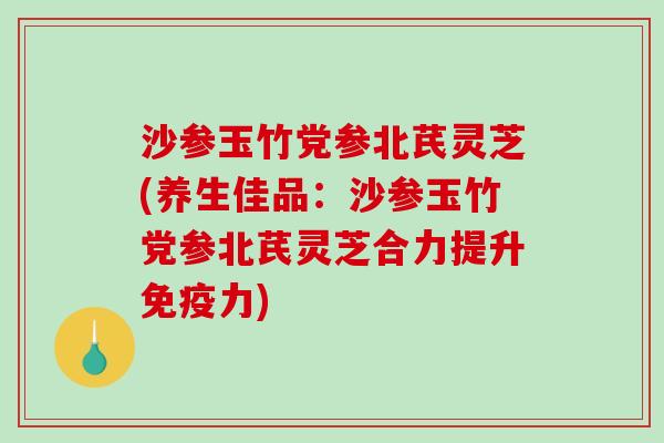 沙参玉竹党参北芪灵芝(养生佳品：沙参玉竹党参北芪灵芝合力提升免疫力)