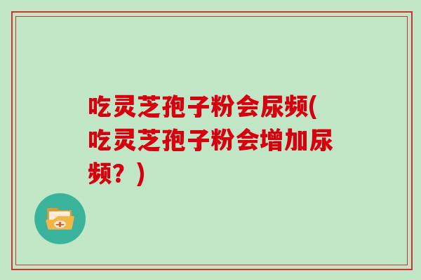 吃灵芝孢子粉会尿频(吃灵芝孢子粉会增加尿频?) 吃灵芝孢子粉会尿频(吃灵芝孢子粉会增加尿频?)