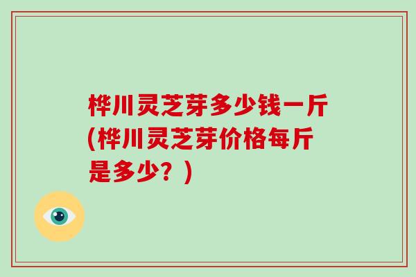 桦川灵芝芽多少钱一斤(桦川灵芝芽价格每斤是多少？)