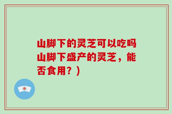 山脚下的灵芝可以吃吗山脚下盛产的灵芝，能否食用？)