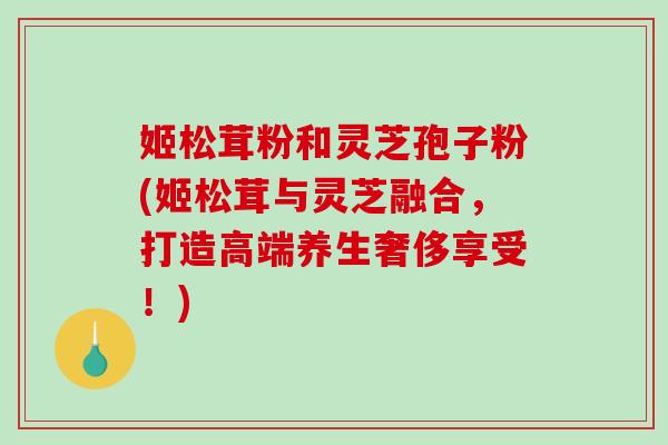 姬松茸粉和灵芝孢子粉(姬松茸与灵芝融合，打造高端养生奢侈享受！)