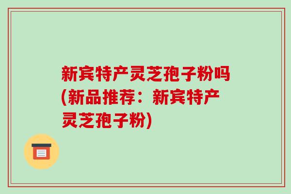 新宾特产灵芝孢子粉吗(新品推荐：新宾特产灵芝孢子粉)