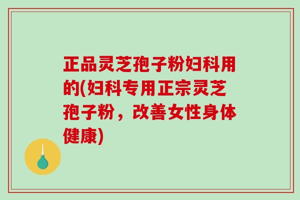 正品灵芝孢子粉用的(专用正宗灵芝孢子粉，改善女性身体健康)