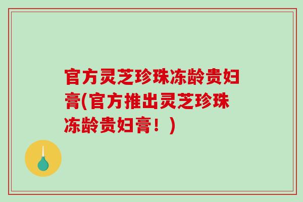 官方灵芝珍珠冻龄贵妇膏(官方推出灵芝珍珠冻龄贵妇膏！)
