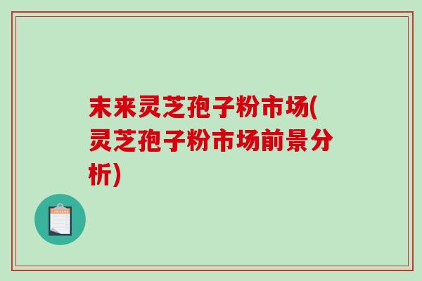 末来灵芝孢子粉市场(灵芝孢子粉市场前景分析)