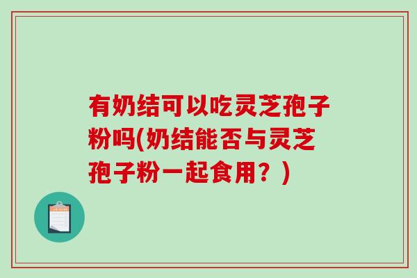 有奶结可以吃灵芝孢子粉吗(奶结能否与灵芝孢子粉一起食用？)