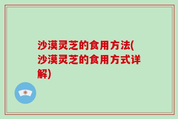 沙漠灵芝的食用方法(沙漠灵芝的食用方式详解)