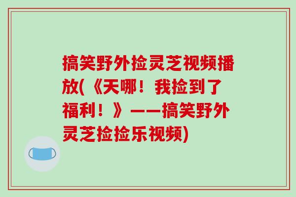 搞笑野外捡灵芝视频播放(《天哪！我捡到了福利！》——搞笑野外灵芝捡捡乐视频)