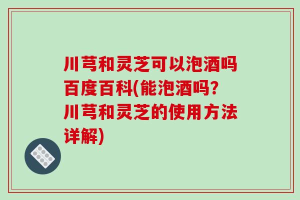 川芎和灵芝可以泡酒吗百度百科(能泡酒吗？川芎和灵芝的使用方法详解)