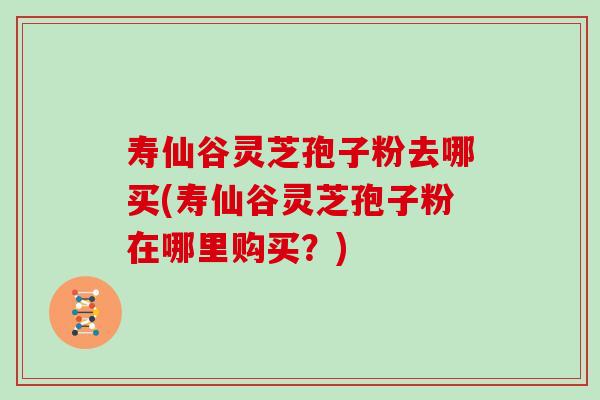 寿仙谷灵芝孢子粉去哪买(寿仙谷灵芝孢子粉在哪里购买？)