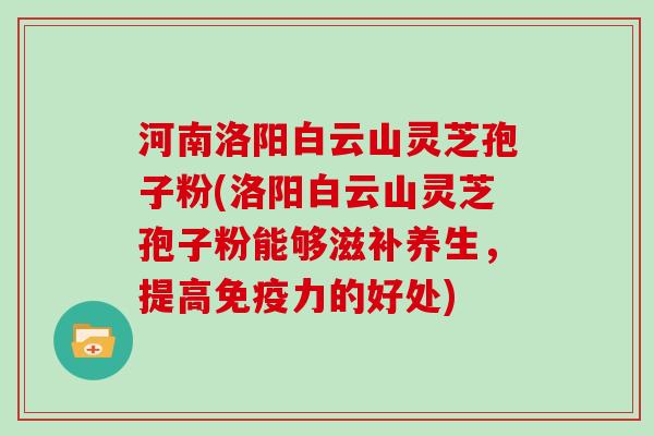 河南洛阳白云山灵芝孢子粉(洛阳白云山灵芝孢子粉能够滋补养生，提高免疫力的好处)