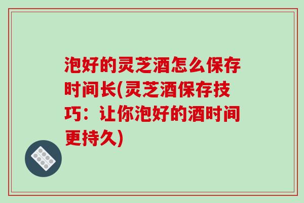 泡好的灵芝酒怎么保存时间长(灵芝酒保存技巧:让你泡好的酒时间更持久) 泡好的灵芝酒怎么保存时间长(灵芝酒保存技巧:让你泡好的酒时间更持久)