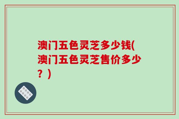 澳门五色灵芝多少钱(澳门五色灵芝售价多少？)