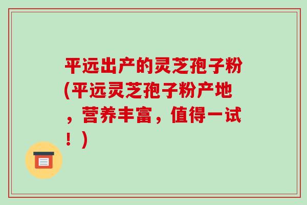 平远出产的灵芝孢子粉(平远灵芝孢子粉产地，营养丰富，值得一试！)