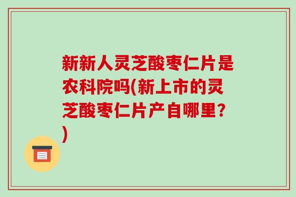 新新人灵芝酸枣仁片是农科院吗(新上市的灵芝酸枣仁片产自哪里？)