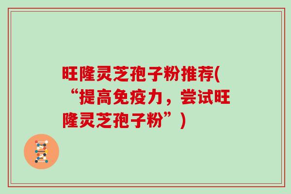 旺隆灵芝孢子粉推荐(“提高免疫力，尝试旺隆灵芝孢子粉”)