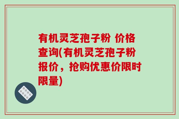 有机灵芝孢子粉 价格查询(有机灵芝孢子粉报价，抢购优惠价限时限量)