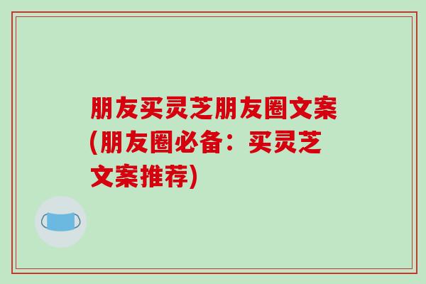 朋友买灵芝朋友圈文案(朋友圈必备：买灵芝文案推荐)