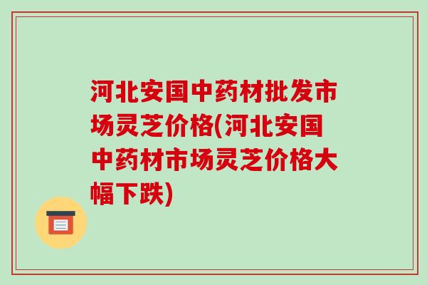 河北安国中药材批发市场灵芝价格(河北安国中药材市场灵芝价格大幅下跌)