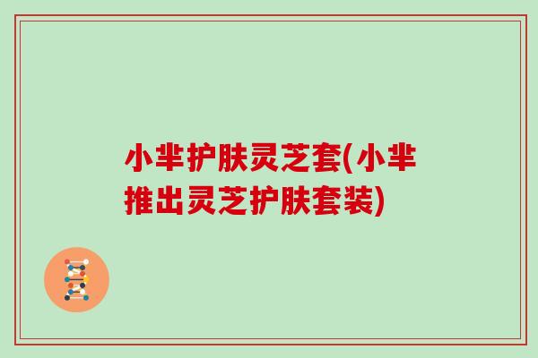 小芈护肤灵芝套(小芈推出灵芝护肤套装)