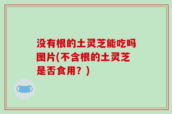 没有根的土灵芝能吃吗图片(不含根的土灵芝是否食用？)