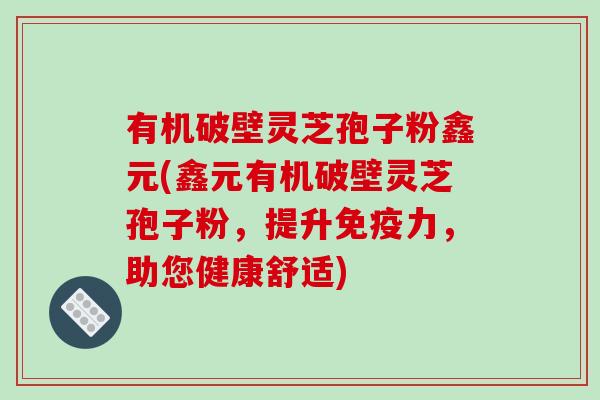 有机破壁灵芝孢子粉鑫元(鑫元有机破壁灵芝孢子粉，提升免疫力，助您健康舒适)