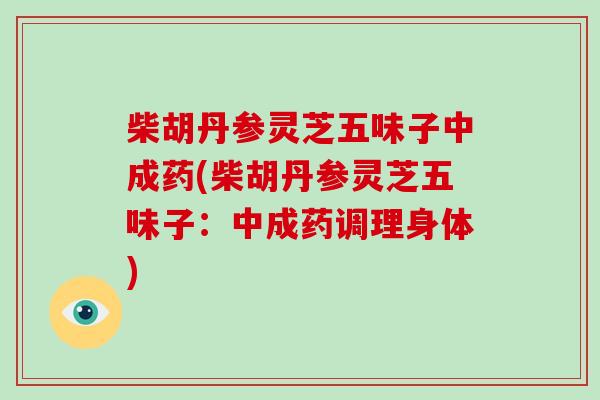 柴胡丹参灵芝五味子中成药(柴胡丹参灵芝五味子:中成药调理身体) 柴胡丹参灵芝五味子中成药(柴胡丹参灵芝五味子:中成药调理身体)