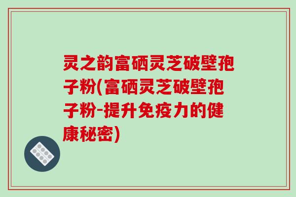 灵之韵富硒灵芝破壁孢子粉(富硒灵芝破壁孢子粉-提升免疫力的健康秘密)
