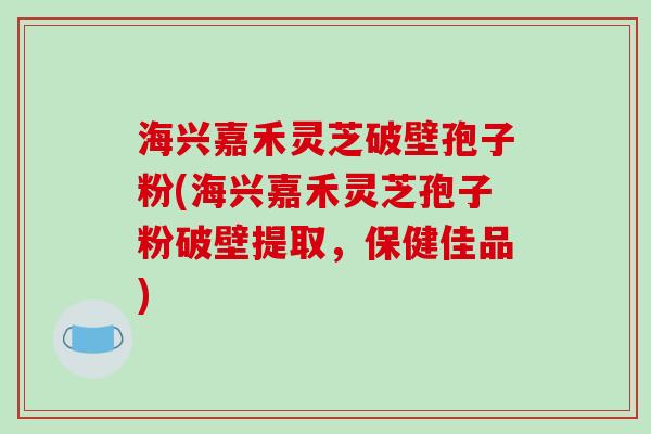 海兴嘉禾灵芝破壁孢子粉(海兴嘉禾灵芝孢子粉破壁提取，保健佳品)