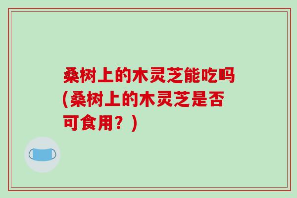 桑树上的木灵芝能吃吗(桑树上的木灵芝是否可食用？)