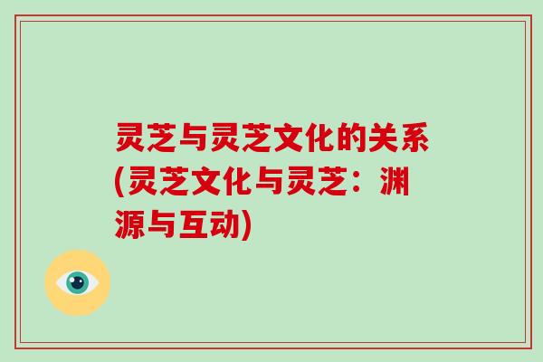 灵芝与灵芝文化的关系(灵芝文化与灵芝：渊源与互动)