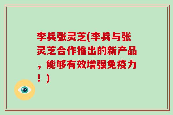 李兵张灵芝(李兵与张灵芝合作推出的新产品，能够有效增强免疫力！)