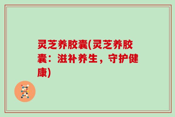 灵芝养胶囊(灵芝养胶囊：滋补养生，守护健康)