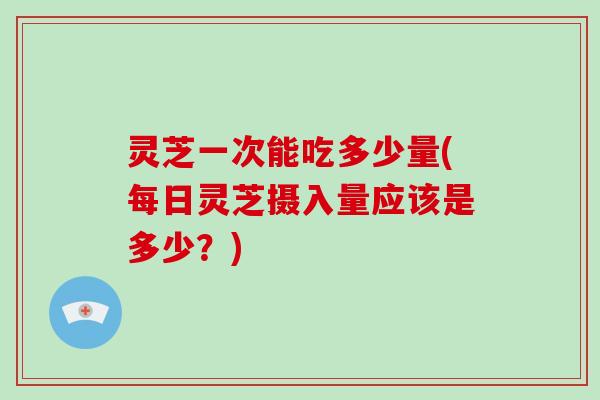 灵芝一次能吃多少量(每日灵芝摄入量应该是多少？)